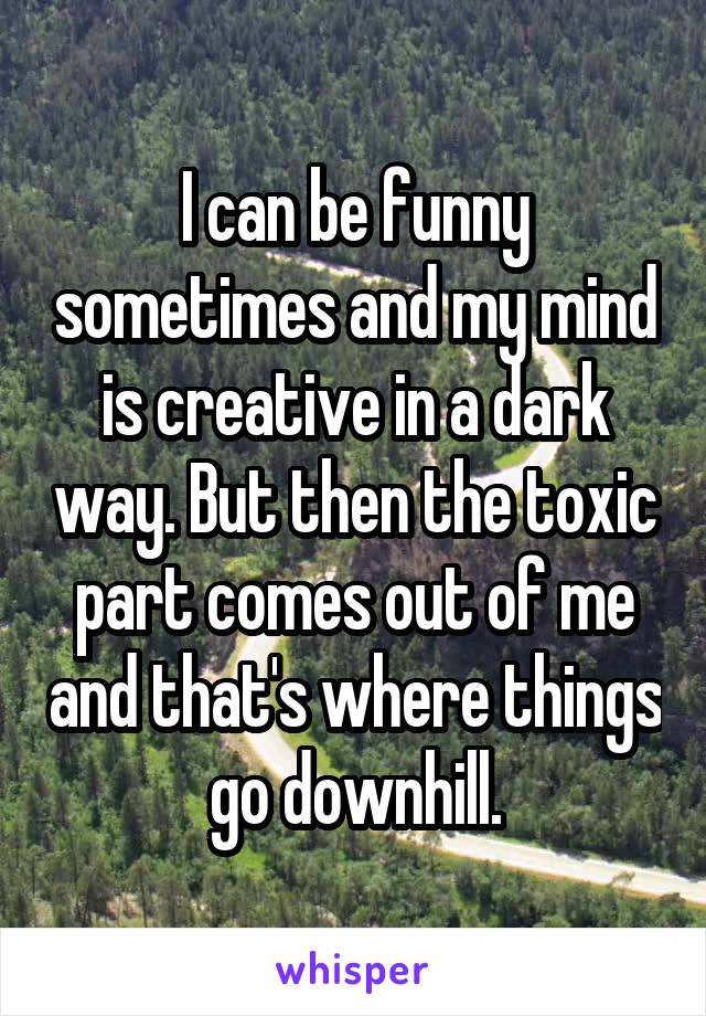 I can be funny sometimes and my mind is creative in a dark way. But then the toxic part comes out of me and that's where things go downhill.