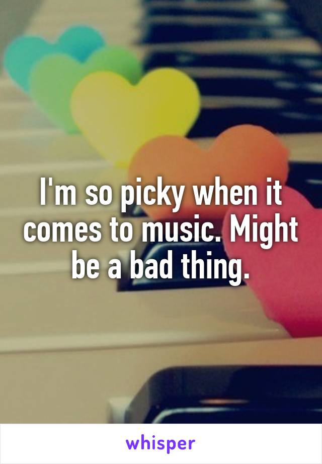 I'm so picky when it comes to music. Might be a bad thing.