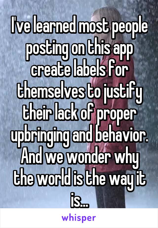 I've learned most people posting on this app create labels for themselves to justify their lack of proper upbringing and behavior. And we wonder why the world is the way it is...
