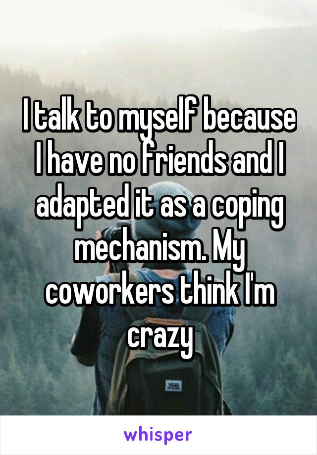 I talk to myself because I have no friends and I adapted it as a coping mechanism. My coworkers think I'm crazy