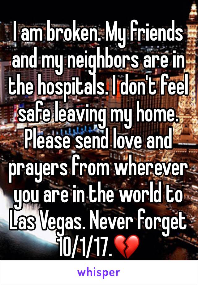 I am broken. My friends and my neighbors are in the hospitals. I don't feel safe leaving my home. Please send love and prayers from wherever you are in the world to Las Vegas. Never forget 10/1/17.💔
