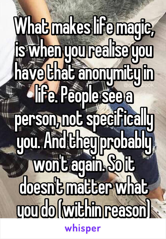 What makes life magic, is when you realise you have that anonymity in life. People see a person, not specifically you. And they probably won't again. So it doesn't matter what you do (within reason)