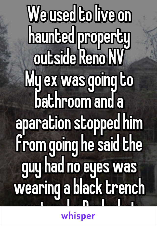 We used to live on haunted property outside Reno NV
My ex was going to bathroom and a aparation stopped him from going he said the guy had no eyes was wearing a black trench coat and a Derby hat