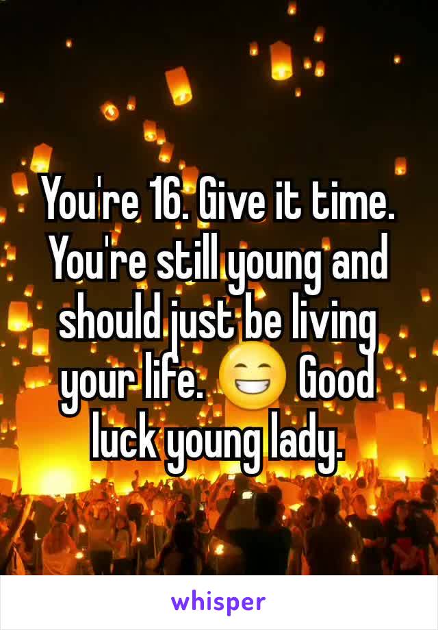 You're 16. Give it time. You're still young and should just be living your life. 😁 Good luck young lady.