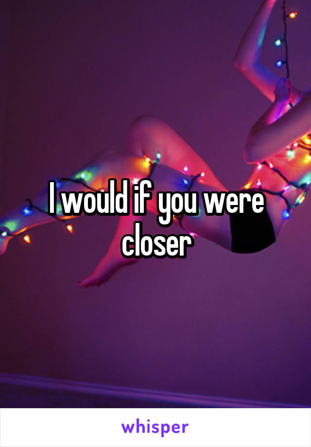 I would if you were closer