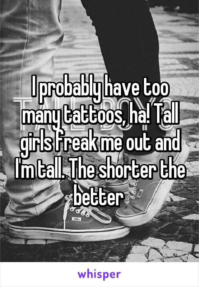 I probably have too many tattoos, ha! Tall girls freak me out and I'm tall. The shorter the better 