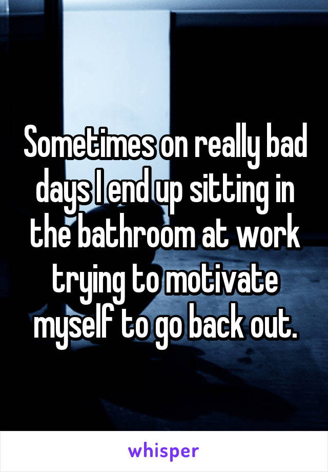 Sometimes on really bad days I end up sitting in the bathroom at work trying to motivate myself to go back out.