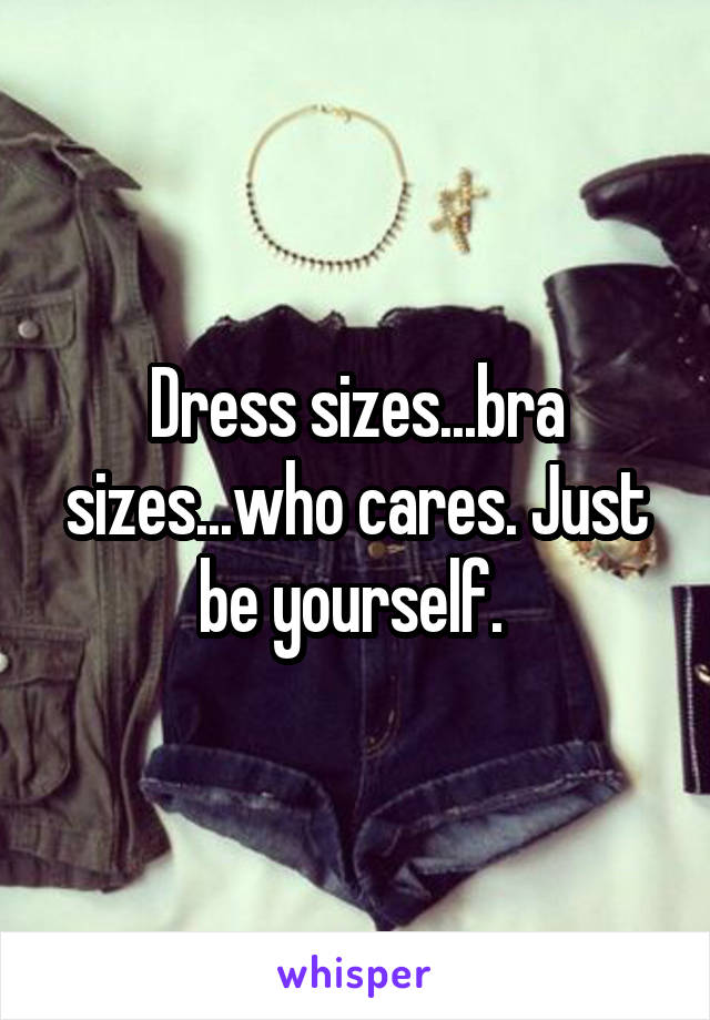 Dress sizes...bra sizes...who cares. Just be yourself. 