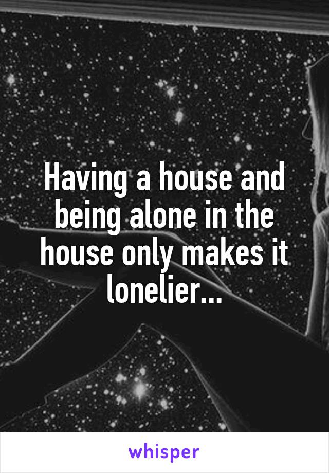 Having a house and being alone in the house only makes it lonelier...