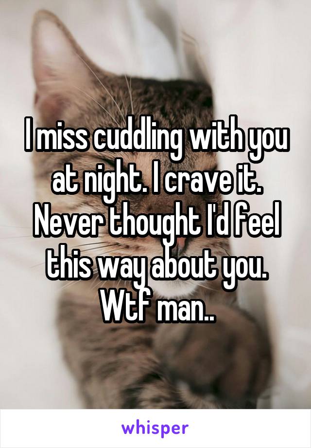 I miss cuddling with you at night. I crave it. Never thought I'd feel this way about you. Wtf man..