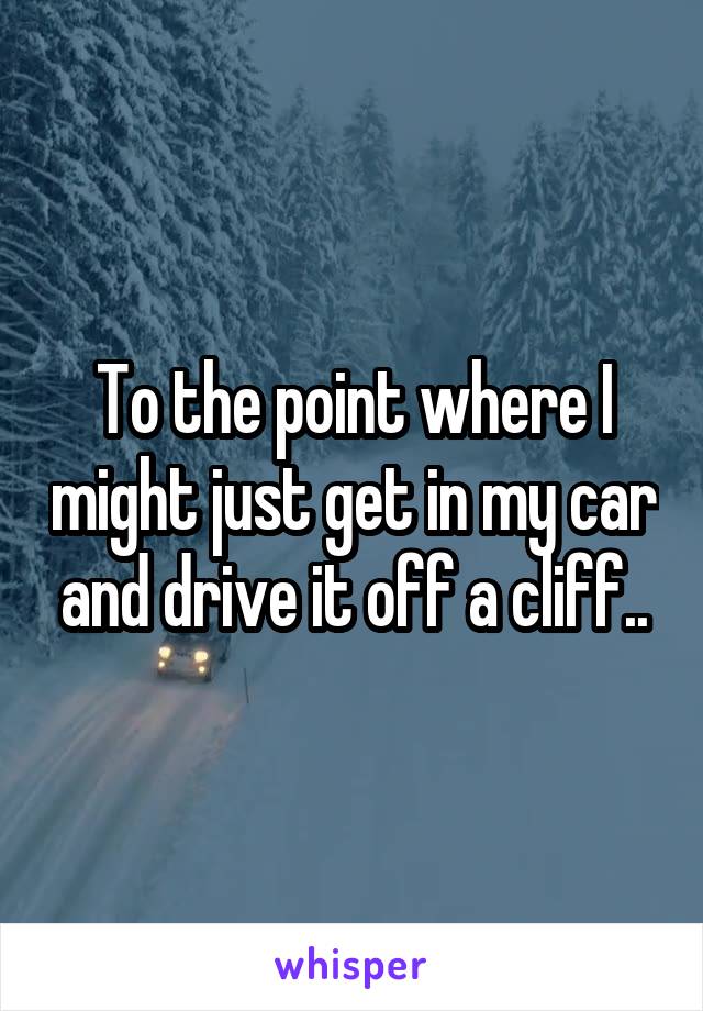 To the point where I might just get in my car and drive it off a cliff..