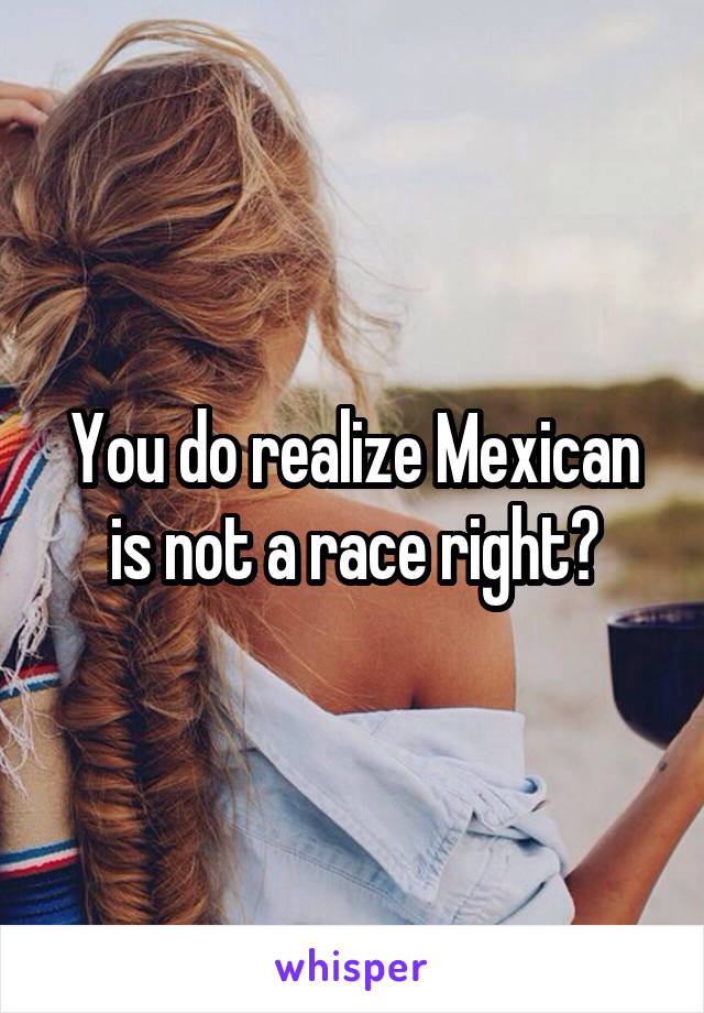 You do realize Mexican is not a race right?