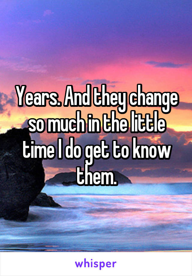 Years. And they change so much in the little time I do get to know them.