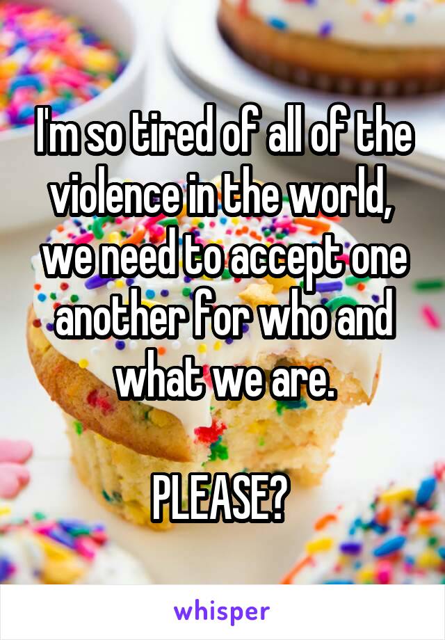 I'm so tired of all of the violence in the world,  we need to accept one another for who and what we are.

PLEASE? 