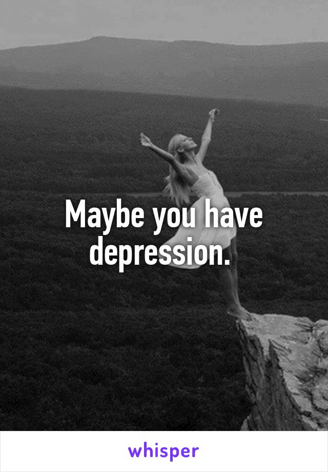 Maybe you have depression. 