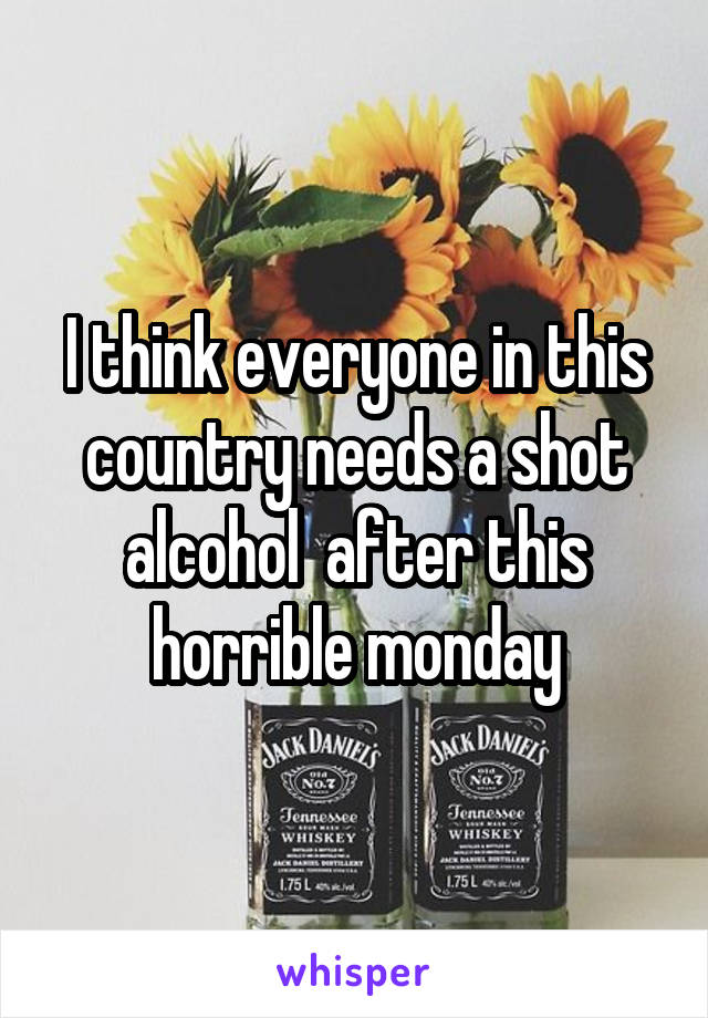 I think everyone in this country needs a shot alcohol  after this horrible monday
