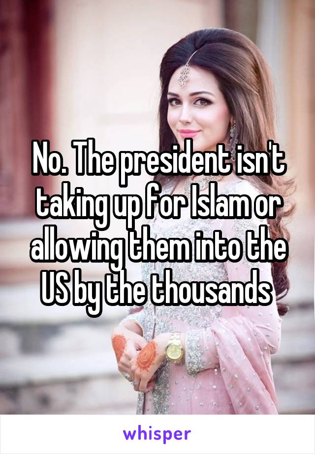 No. The president isn't taking up for Islam or allowing them into the US by the thousands 