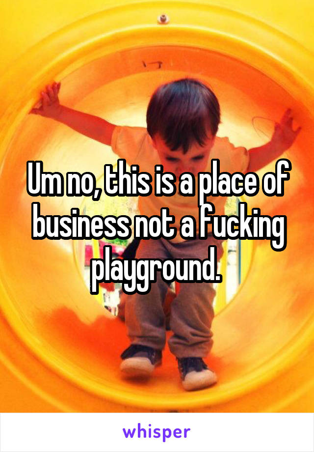 Um no, this is a place of business not a fucking playground. 