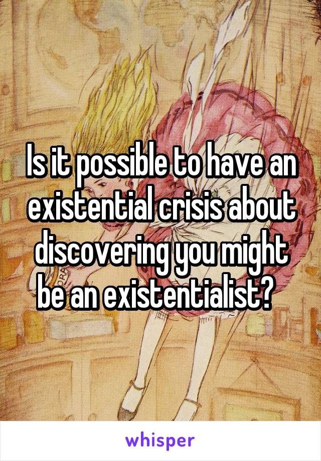 Is it possible to have an existential crisis about discovering you might be an existentialist?  