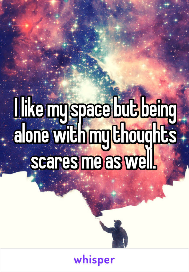 I like my space but being alone with my thoughts scares me as well. 