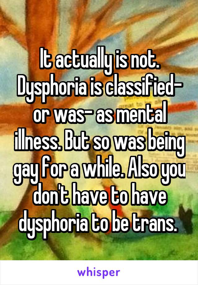It actually is not. Dysphoria is classified- or was- as mental illness. But so was being gay for a while. Also you don't have to have dysphoria to be trans. 