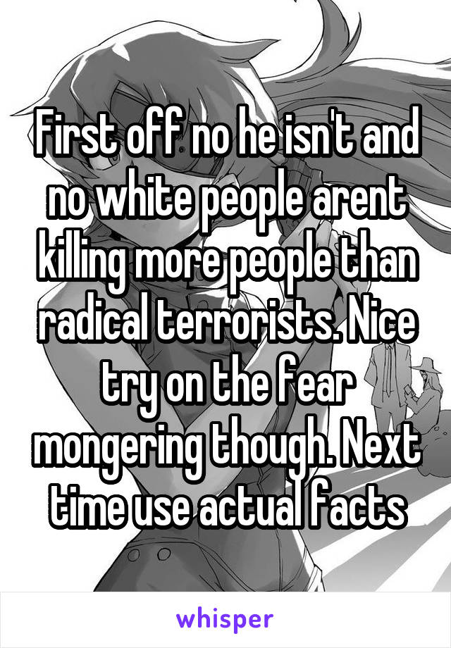 First off no he isn't and no white people arent killing more people than radical terrorists. Nice try on the fear mongering though. Next time use actual facts
