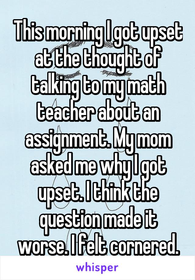 This morning I got upset at the thought of talking to my math teacher about an assignment. My mom asked me why I got upset. I think the question made it worse. I felt cornered.