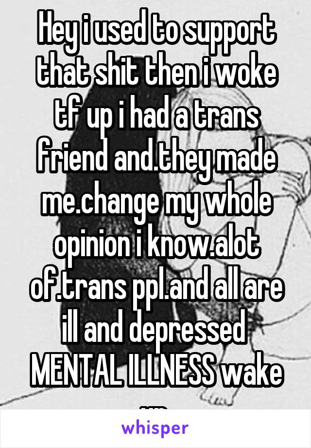 Hey i used to support that shit then i woke tf up i had a trans friend and.they made me.change my whole opinion i know.alot of.trans ppl.and all are ill and depressed  MENTAL ILLNESS wake up 