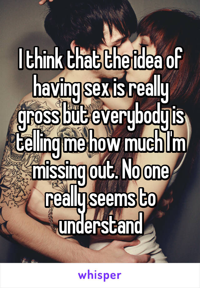 I think that the idea of having sex is really gross but everybody is telling me how much I'm missing out. No one really seems to understand