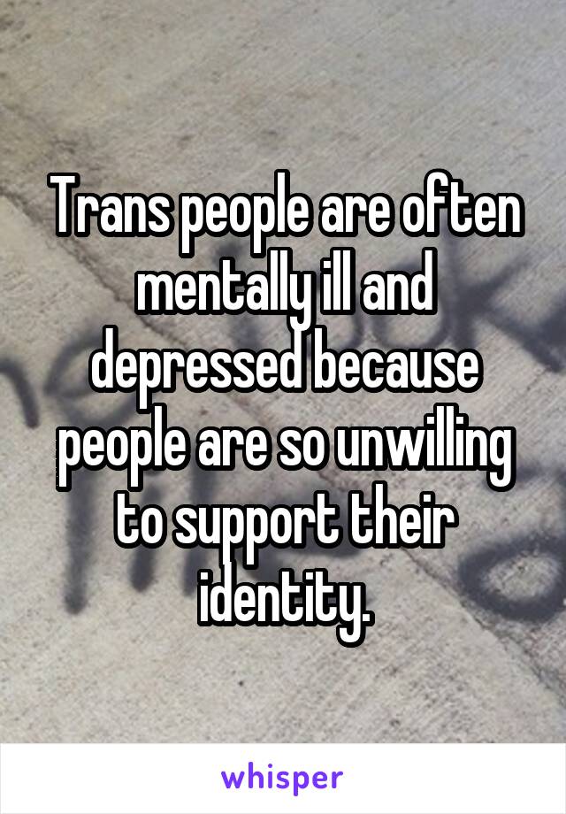 Trans people are often mentally ill and depressed because people are so unwilling to support their identity.