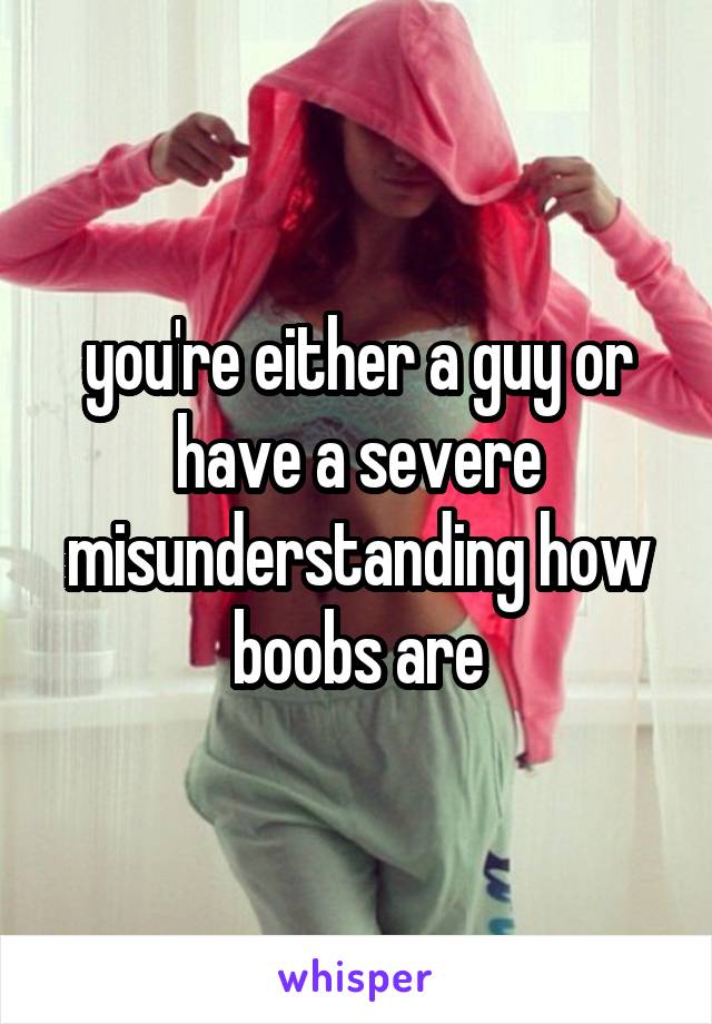 you're either a guy or have a severe misunderstanding how boobs are