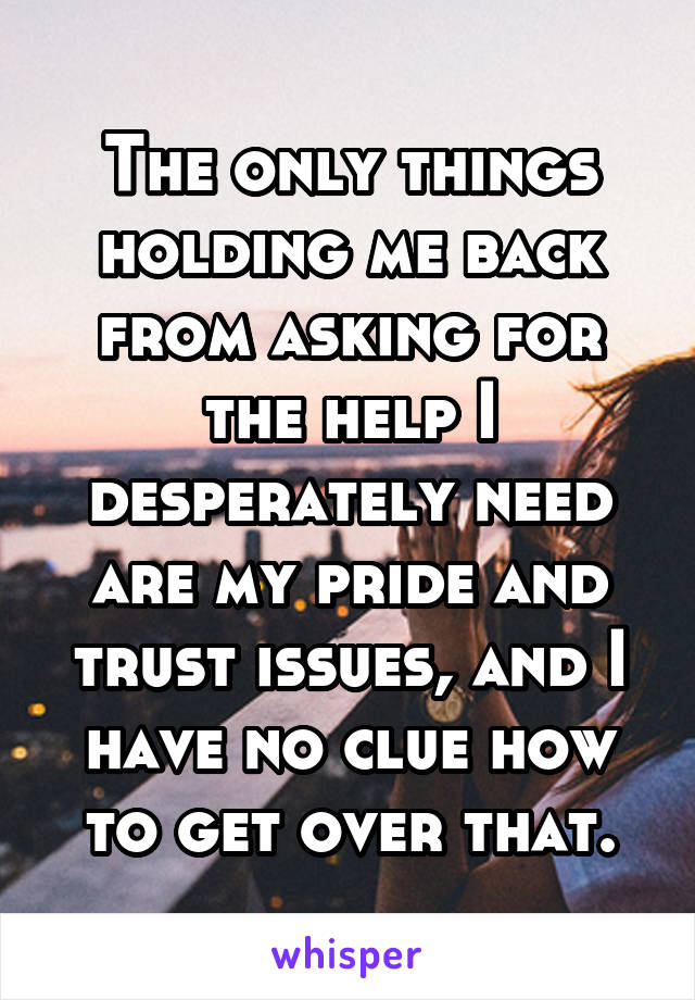 The only things holding me back from asking for the help I desperately need are my pride and trust issues, and I have no clue how to get over that.