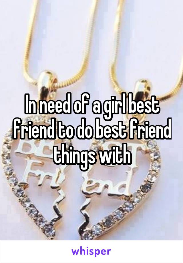 In need of a girl best friend to do best friend things with