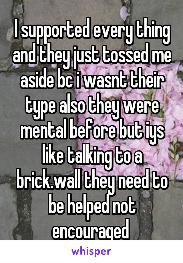 I supported every thing and they just tossed me aside bc i wasnt their type also they were mental before but iys like talking to a brick.wall they need to be helped not encouraged 