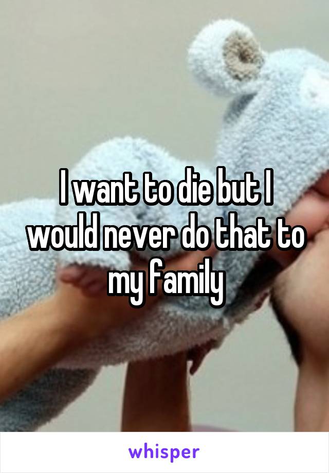 I want to die but I would never do that to my family