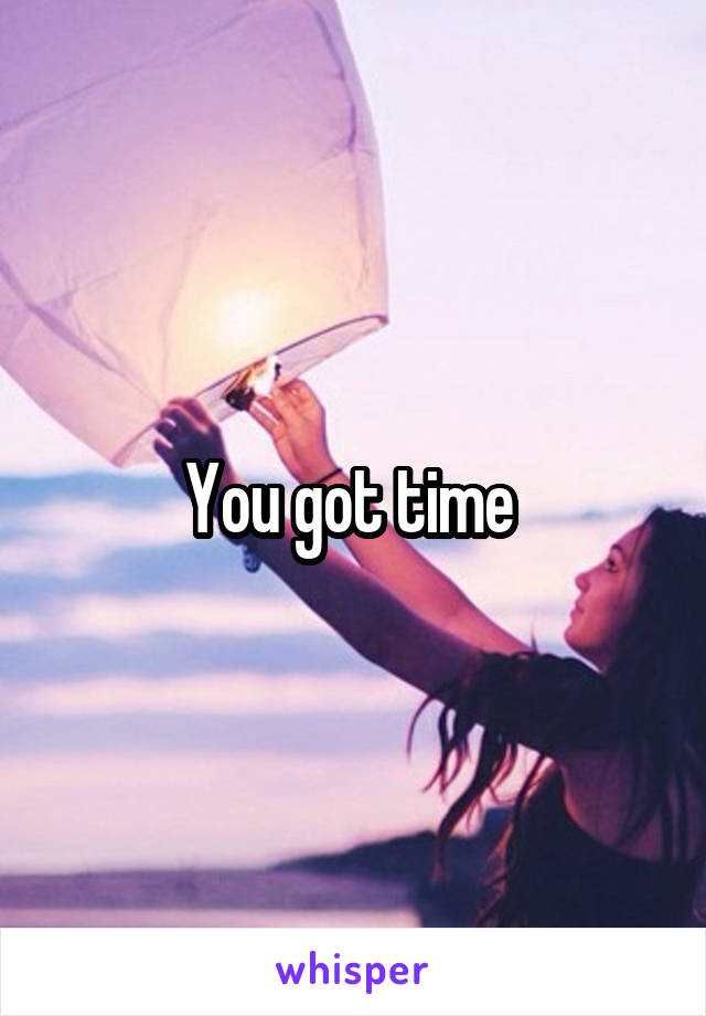 You got time 