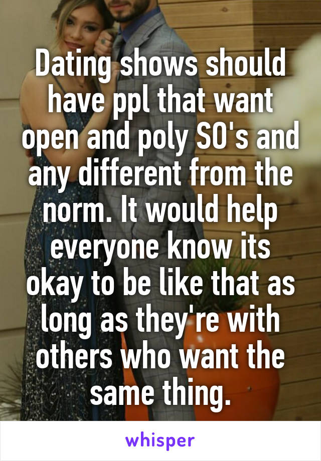 Dating shows should have ppl that want open and poly SO's and any different from the norm. It would help everyone know its okay to be like that as long as they're with others who want the same thing.