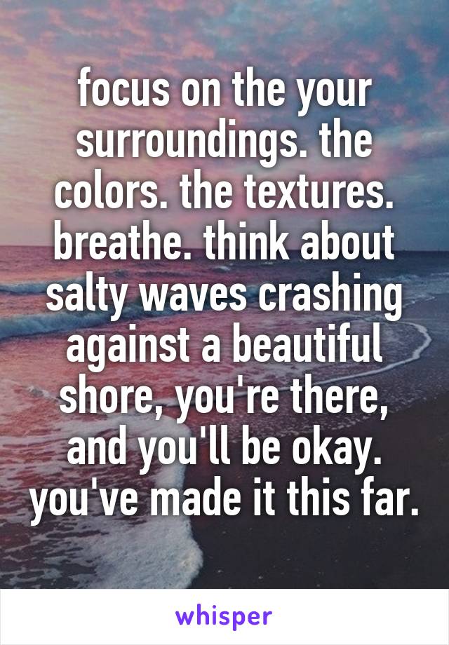 focus on the your surroundings. the colors. the textures. breathe. think about salty waves crashing against a beautiful shore, you're there, and you'll be okay. you've made it this far. 