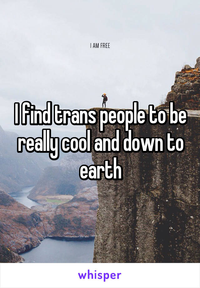 I find trans people to be really cool and down to earth
