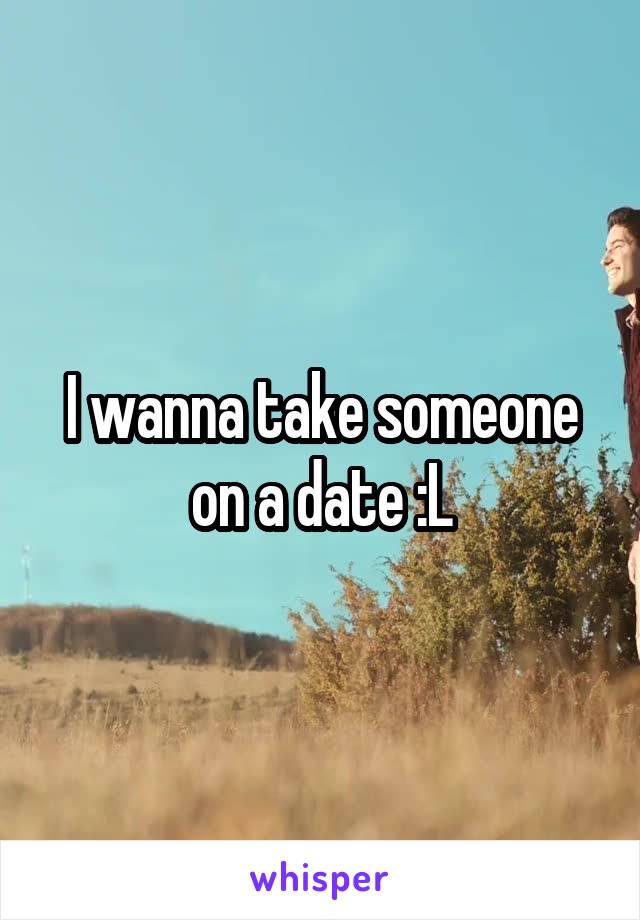 I wanna take someone on a date :L
