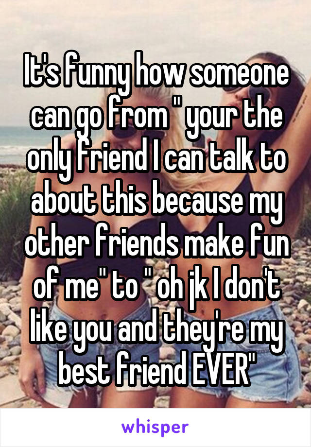 It's funny how someone can go from " your the only friend I can talk to about this because my other friends make fun of me" to " oh jk I don't like you and they're my best friend EVER"