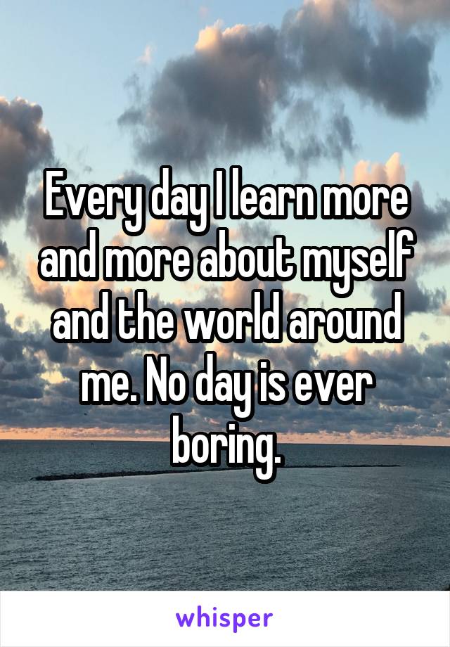 Every day I learn more and more about myself and the world around me. No day is ever boring.