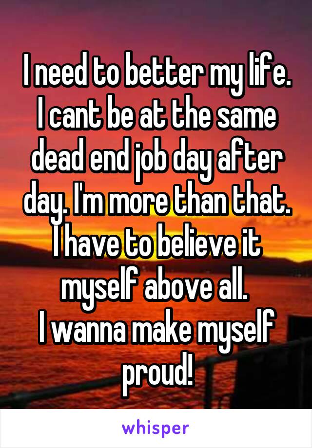 I need to better my life. I cant be at the same dead end job day after day. I'm more than that. I have to believe it myself above all. 
I wanna make myself proud!