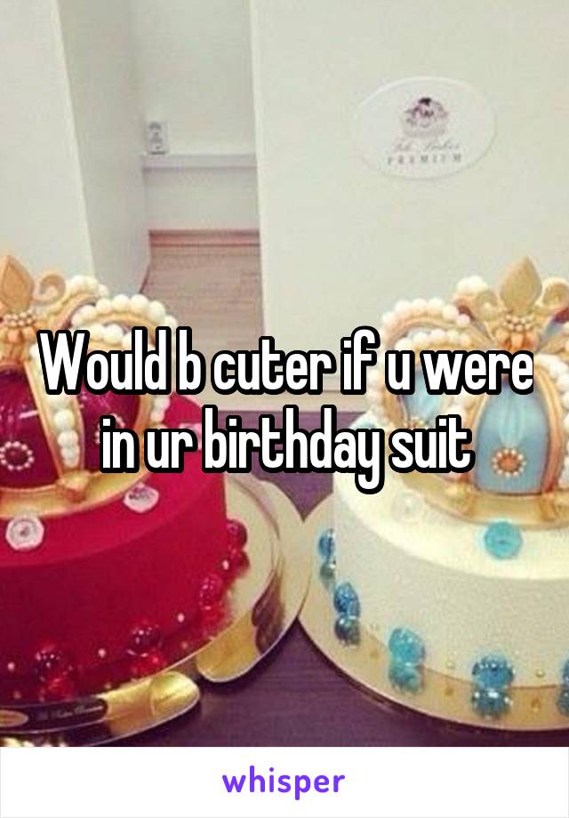 Would b cuter if u were in ur birthday suit