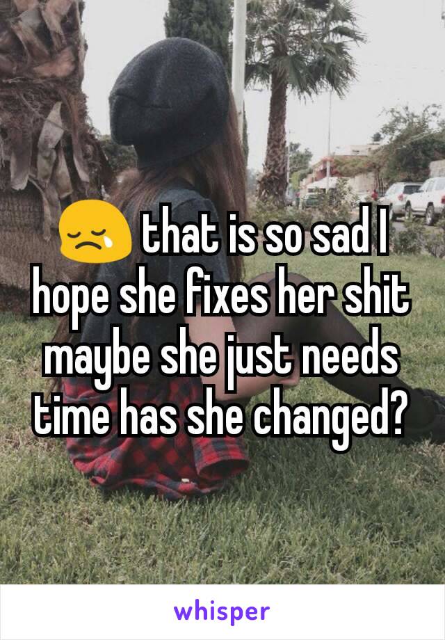 😢 that is so sad I hope she fixes her shit maybe she just needs time has she changed?
