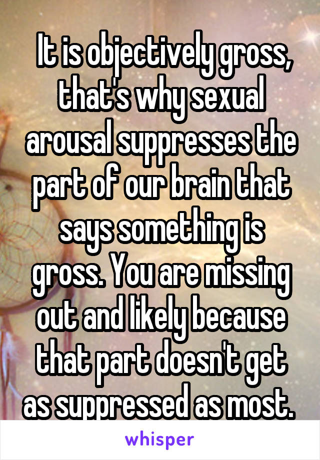  It is objectively gross, that's why sexual arousal suppresses the part of our brain that says something is gross. You are missing out and likely because that part doesn't get as suppressed as most. 