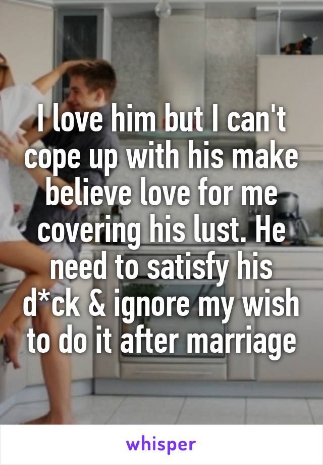I love him but I can't cope up with his make believe love for me covering his lust. He need to satisfy his d*ck & ignore my wish to do it after marriage