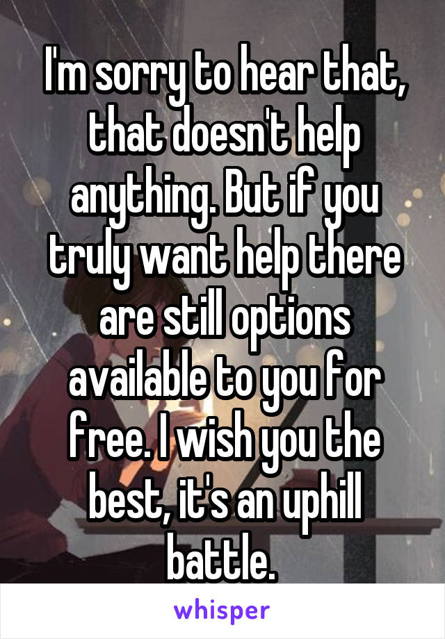 I'm sorry to hear that, that doesn't help anything. But if you truly want help there are still options available to you for free. I wish you the best, it's an uphill battle. 