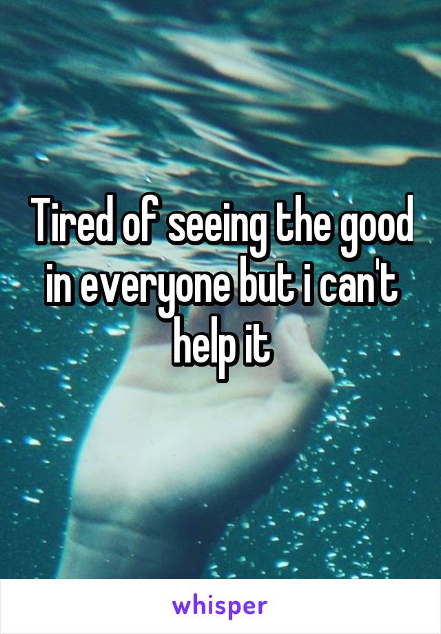 Tired of seeing the good in everyone but i can't help it
