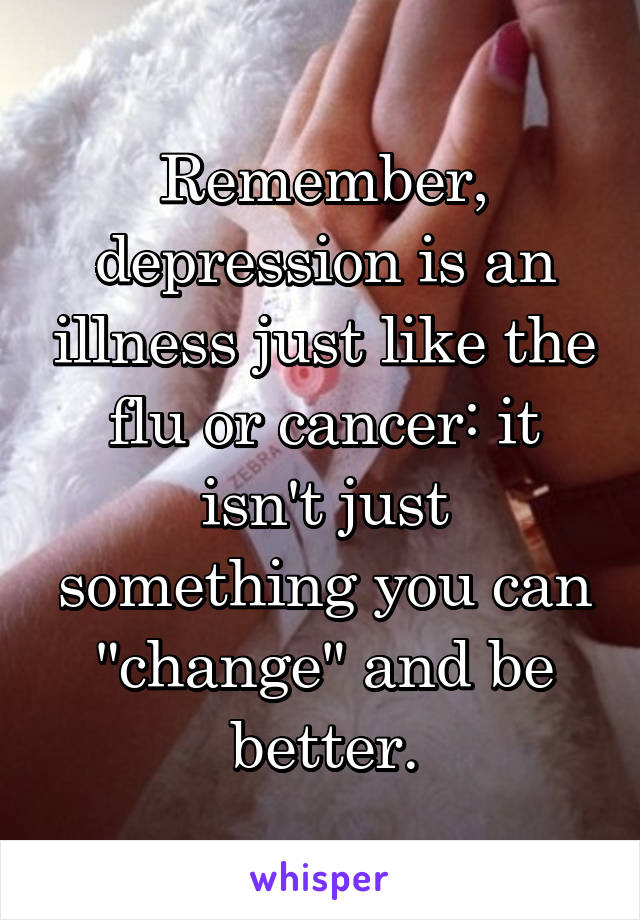 Remember, depression is an illness just like the flu or cancer: it isn't just something you can "change" and be better.